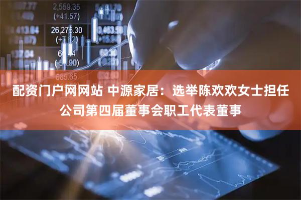 配资门户网网站 中源家居：选举陈欢欢女士担任公司第四届董事会职工代表董事