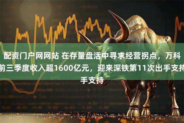 配资门户网网站 在存量盘活中寻求经营拐点，万科前三季度收入超1600亿元，迎来深铁第11次出手支持