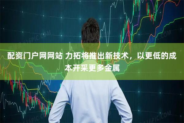 配资门户网网站 力拓将推出新技术，以更低的成本开采更多金属