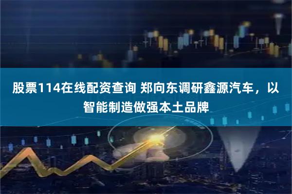 股票114在线配资查询 郑向东调研鑫源汽车，以智能制造做强本土品牌