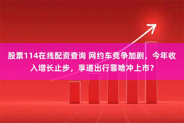 股票114在线配资查询 网约车竞争加剧，今年收入增长止步，享道出行靠啥冲上市？