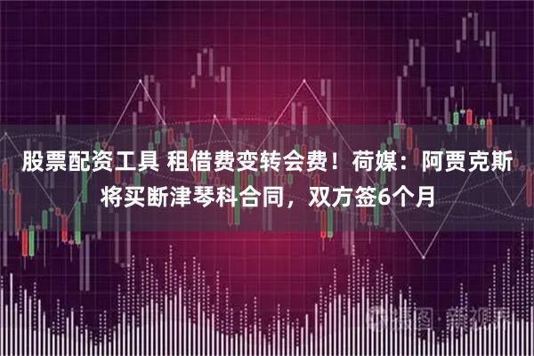 股票配资工具 租借费变转会费！荷媒：阿贾克斯将买断津琴科合同，双方签6个月