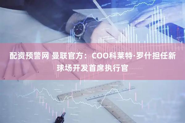 配资预警网 曼联官方：COO科莱特·罗什担任新球场开发首席执行官