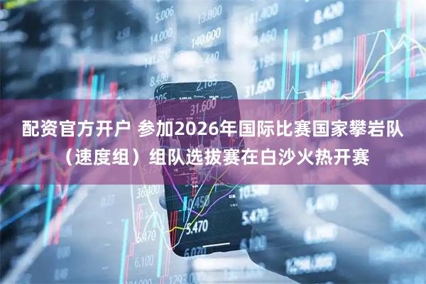 配资官方开户 参加2026年国际比赛国家攀岩队（速度组）组队选拔赛在白沙火热开赛