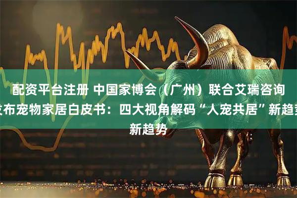 配资平台注册 中国家博会（广州）联合艾瑞咨询发布宠物家居白皮书：四大视角解码“人宠共居”新趋势