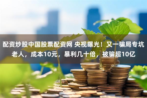 配资炒股中国股票配资网 央视曝光！又一骗局专坑老人，成本10元，暴利几十倍，被骗超10亿