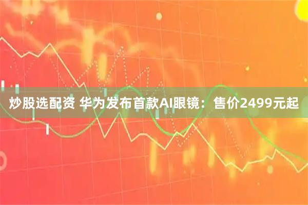 炒股选配资 华为发布首款AI眼镜：售价2499元起