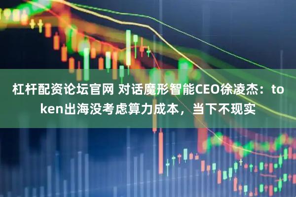 杠杆配资论坛官网 对话魔形智能CEO徐凌杰：token出海没考虑算力成本，当下不现实