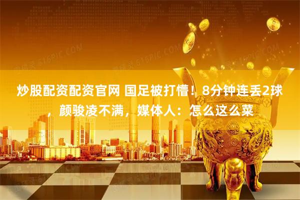 炒股配资配资官网 国足被打懵！8分钟连丢2球，颜骏凌不满，媒体人：怎么这么菜