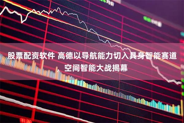 股票配资软件 高德以导航能力切入具身智能赛道，空间智能大战揭幕