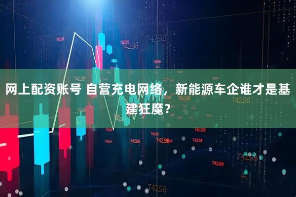网上配资账号 自营充电网络，新能源车企谁才是基建狂魔？