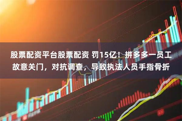 股票配资平台股票配资 罚15亿！拼多多一员工故意关门，对抗调查，导致执法人员手指骨折