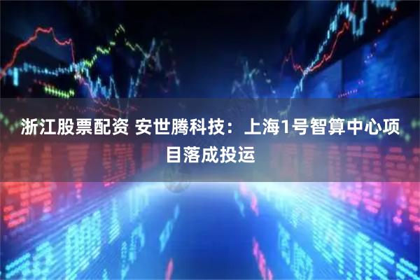 浙江股票配资 安世腾科技：上海1号智算中心项目落成投运