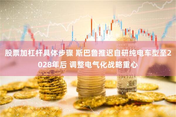 股票加杠杆具体步骤 斯巴鲁推迟自研纯电车型至2028年后 调整电气化战略重心
