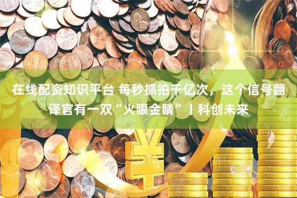 在线配资知识平台 每秒抓拍千亿次,这个信号翻译官有一双“火眼金睛”丨科创未来