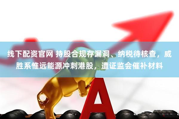 线下配资官网 持股合规存漏洞、纳税待核查,威胜系惟远能源冲刺港股,遭证监会催补材料
