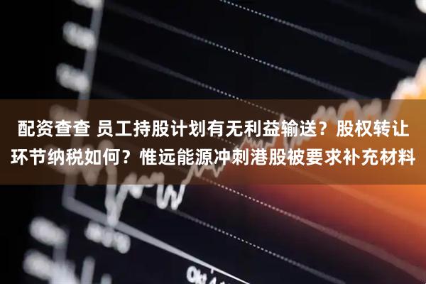配资查查 员工持股计划有无利益输送?股权转让环节纳税如何?惟远能源冲刺港股被要求补充材料