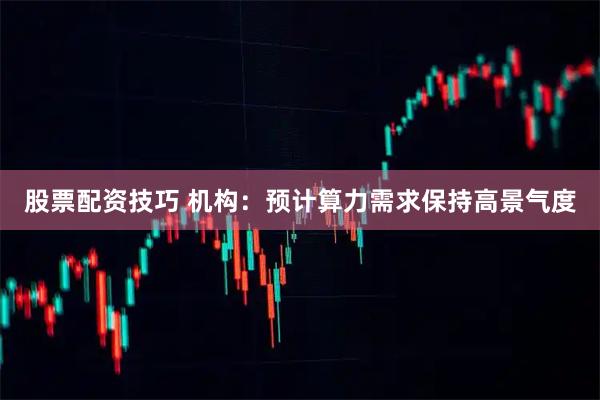 股票配资技巧 机构：预计算力需求保持高景气度
