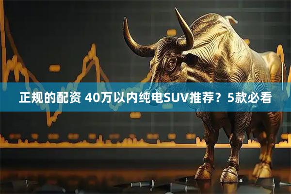 正规的配资 40万以内纯电SUV推荐？5款必看