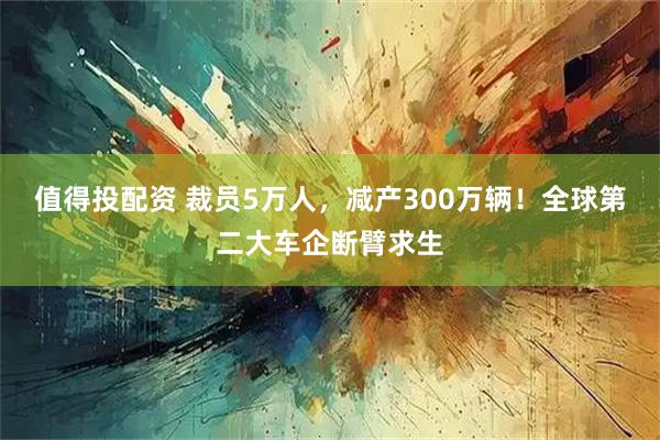 值得投配资 裁员5万人，减产300万辆！全球第二大车企断臂求生